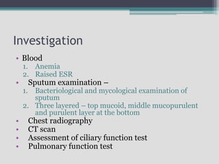 Investigation
• Blood
1. Anemia
2. Raised ESR
• Sputum examination –
1. Bacteriological and mycological examination of
sputum
2. Three layered – top mucoid, middle mucopurulent
and purulent layer at the bottom
• Chest radiography
• CT scan
• Assessment of ciliary function test
• Pulmonary function test
 