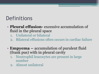 Definitions
• Pleural effusion- excessive accumulation of
fluid in the pleural space
1. Unilateral or bilateral
2. Bilateral effusions often occurs in cardiac failure
• Empyema – accumulation of purulent fluid
(frank pus) with in pleural cavity
1. Neutrophil leucocytes are present in large
number
2. Almost unilateral
 