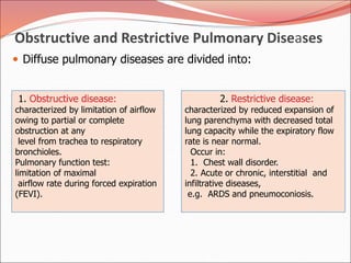 Obstructive and Restrictive Pulmonary Diseases
 Diffuse pulmonary diseases are divided into:
1. Obstructive disease:
characterized by limitation of airflow
owing to partial or complete
obstruction at any
level from trachea to respiratory
bronchioles.
Pulmonary function test:
limitation of maximal
airflow rate during forced expiration
(FEVI).
2. Restrictive disease:
characterized by reduced expansion of
lung parenchyma with decreased total
lung capacity while the expiratory flow
rate is near normal.
Occur in:
1. Chest wall disorder.
2. Acute or chronic, interstitial and
infiltrative diseases,
e.g. ARDS and pneumoconiosis.
 