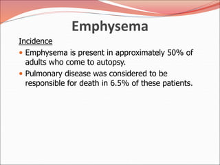 Emphysema
Incidence
 Emphysema is present in approximately 50% of
adults who come to autopsy.
 Pulmonary disease was considered to be
responsible for death in 6.5% of these patients.
 