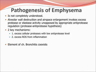 Pathogenesis of Emphysema
 Is not completely understood.
 Alveolar wall destruction and airspace enlargement invokes excess
protease or elastase activity unopposed by appropriate antiprotease
regulation (protease-antiprotease hypothesis)
 2 key mechanisms:
 1. excess cellular proteases with low antiprotease level
 2. excess ROS from inflammation
 Element of ch. Bronchitis coexists
 