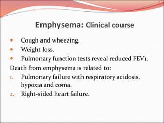 Emphysema: Clinical course
 Cough and wheezing.
 Weight loss.
 Pulmonary function tests reveal reduced FEV1.
Death from emphysema is related to:
1. Pulmonary failure with respiratory acidosis,
hypoxia and coma.
2. Right-sided heart failure.
 