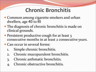Chronic Bronchitis
 Common among cigarette smokers and urban
dwellers, age 40 to 65
 The diagnosis of chronic bronchitis is made on
clinical grounds.
 Persistent productive cough for at least 3
consecutive months in at least 2 consecutive years.
 Can occur in several forms:
1. Simple chronic bronchitis.
2. Chronic mucopurulent bronchitis.
3. Chronic asthmatic bronchitis.
4. Chronic obstructive bronchitis.
 
