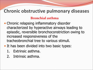 Chronic obstructive pulmonary diseases
Bronchial asthma
 Chronic relapsing inflammatory disorder
characterized by hyperactive airways leading to
episodic, reversible bronchoconstriction owing to
increased responsiveness of the
tracheobronchial tree to various stimuli.
 It has been divided into two basic types:
1. Extrinsic asthma.
2. Intrinsic asthma.
 