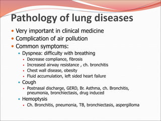 Pathology of lung diseases
 Very important in clinical medicine
 Complication of air pollution
 Common symptoms:
 Dyspnea: difficulty with breathing
 Decrease compliance, fibrosis
 Increased airway resistance , ch. bronchitis
 Chest wall disease, obesity
 Fluid accumulation, left sided heart failure
 Cough
 Postnasal discharge, GERD, Br. Asthma, ch. Bronchitis,
pneumonia, bronchiectasis, drug induced
 Hemoptysis
 Ch. Bronchitis, pneumonia, TB, bronchiectasis, aspergilloma
 