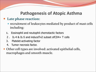 Pathogenesis of Atopic Asthma
 Late phase reaction:
 recruitment of leukocytes mediated by product of mast cells
including:
1. Eosinophil and neutophil chemotactic factors
2 . IL-4 & IL-5 and induceTH2 subset ofCD4+ T cells
3. Platelet-activating factor
4. Tumor necrosis factor.
 Other cell types are involved: activated epithelial cells,
macrophages and smooth muscle.
 