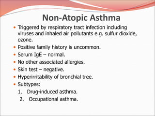 Non-Atopic Asthma
 Triggered by respiratory tract infection including
viruses and inhaled air pollutants e.g. sulfur dioxide,
ozone.
 Positive family history is uncommon.
 Serum IgE – normal.
 No other associated allergies.
 Skin test – negative.
 Hyperirritability of bronchial tree.
 Subtypes:
1. Drug-induced asthma.
2. Occupational asthma.
 
