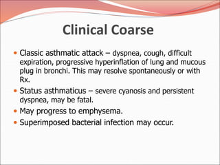 Clinical Coarse
 Classic asthmatic attack – dyspnea, cough, difficult
expiration, progressive hyperinflation of lung and mucous
plug in bronchi. This may resolve spontaneously or with
Rx.
 Status asthmaticus – severe cyanosis and persistent
dyspnea, may be fatal.
 May progress to emphysema.
 Superimposed bacterial infection may occur.
 