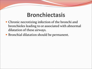 Bronchiectasis
 Chronic necrotizing infection of the bronchi and
bronchioles leading to or associated with abnormal
dilatation of these airways.
 Bronchial dilatation should be permanent.
 
