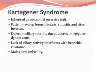 Kartagener Syndrome
 Inherited as autosomal recessive trait.
 Patient develop bronchiactasis, sinusitis and situs
invertus.
 Defect in ciliary motility due to absent or irregular
dynein arms.
 Lack of ciliary activity interferers with bronchial
clearance.
 Males have infertility.
 