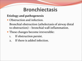 Bronchiectasis
Etiology and pathogenesis
 Obstruction and infection.
Bronchial obstruction (athelectasis of airway distal
to obstruction) – bronchial wall inflammation.
 These changes become irreversible:
1. If obstruction persist.
2. If there is added infection.
 