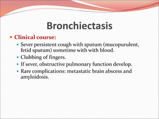 Bronchiectasis
 Clinical course:
 Sever persistent cough with sputum (mucopurulent,
fetid sputum) sometime with with blood.
 Clubbing of fingers.
 If sever, obstructive pulmonary function develop.
 Rare complications: metastatic brain abscess and
amyloidosis.
 