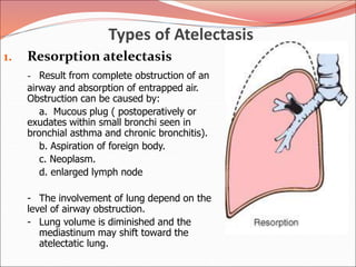 Types of Atelectasis
1. Resorption atelectasis
- Result from complete obstruction of an
airway and absorption of entrapped air.
Obstruction can be caused by:
a. Mucous plug ( postoperatively or
exudates within small bronchi seen in
bronchial asthma and chronic bronchitis).
b. Aspiration of foreign body.
c. Neoplasm.
d. enlarged lymph node
- The involvement of lung depend on the
level of airway obstruction.
- Lung volume is diminished and the
mediastinum may shift toward the
atelectatic lung.
 
