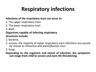 Respiratory infections
Infections of the respiratory tract can occur in:
1. The upper respiratory tract
2. The lower respiratory tract
3. Both.
Organisms capable of infecting respiratory
structures include:
1. bacteria.
2. viruses: the majority of upper respiratory tract infections are caused
by viruses as rhinovirus and parainfluenza virus.
3. fungi.
Depending on the organism and extent of infection, the symptoms
can range from mild to severe and even life threatening.
 