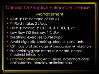 Chronic Obstructive Pulmonary Disease Management Rest:    O2 demand of tissues    Fluid intake: 3 L/day Diet:     calorie,    CHON,    CHO,    vit. C Low-flow O2 therapy: 1-3 LPM Breathing exercises [pursed-lip] Avoid cigarette smoking, alcohol, pollutants  CPT:  postural drainage    percussion    vibration Bronchial hygiene measures: steam, aerosol, medimist inhalation Pharmacotherapy:  Antitussives, bronchodilators, antihistamine, steroids, antimicrobials [email_address] respi disorders 