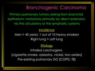 Bronchogenic Carcinoma Primary pulmonary tumors arising from bronchial  epithelium; metastasis primarily by direct extension, via the circulatory or the lymphatic systems Incidence Men > 40 years; 1 out of 10 heavy smokers Right lung > Left lung Etiology Inhaled carcinogens  [cigarette smoke, asbestos, nickel, iron oxides] Pre-existing pulmonary DO [COPD, TB] [email_address] respi disorders 