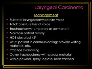 Laryngeal Carcinoma Management Subtotal laryngectomy: retains voice Total: absolute loss of voice Tracheostomy: temporary or permanent Maintain patent airway HOB elevated 45º Assist patient in communicating; provide writing materials, etc. Practice swallowing Cover tracheostomy with porous material Avoid powder, spray, aerosol near trachea [email_address] respi disorders 