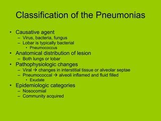 Classification of the Pneumonias Causative agent Virus, bacteria, fungus Lobar is typically bacterial Pneumococcus Anatomical distribution of lesion Both lungs or lobar Pathophysiologic changes Viral    changes in interstitial tissue or alveolar septae Pneumococcal    alveoli inflamed and fluid filled Exudate Epidemiologic categories Nosocomial Community acquired 