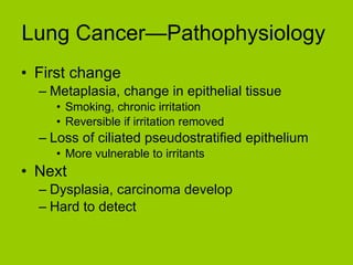 Lung Cancer—Pathophysiology  First change Metaplasia, change in epithelial tissue Smoking, chronic irritation Reversible if irritation removed Loss of ciliated pseudostratified epithelium More vulnerable to irritants Next Dysplasia, carcinoma develop Hard to detect 
