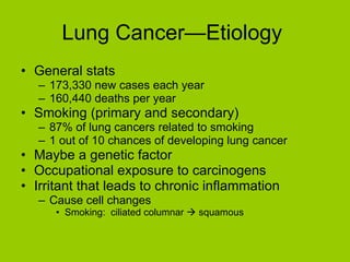 Lung Cancer—Etiology  General stats 173,330 new cases each year 160,440 deaths per year Smoking (primary and secondary) 87% of lung cancers related to smoking 1 out of 10 chances of developing lung cancer Maybe a genetic factor Occupational exposure to carcinogens Irritant that leads to chronic inflammation Cause cell changes Smoking:  ciliated columnar    squamous 