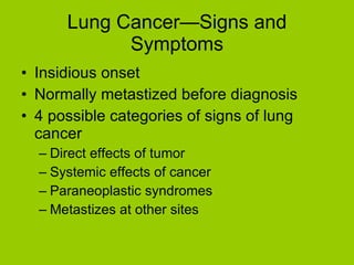 Lung Cancer—Signs and Symptoms Insidious onset Normally metastized before diagnosis 4 possible categories of signs of lung cancer Direct effects of tumor Systemic effects of cancer Paraneoplastic syndromes Metastizes at other sites 