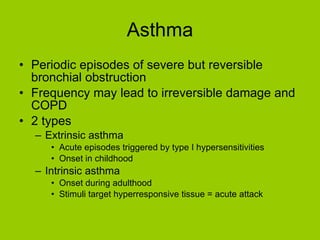 Asthma Periodic episodes of severe but reversible bronchial obstruction Frequency may lead to irreversible damage and COPD 2 types Extrinsic asthma Acute episodes triggered by type I hypersensitivities Onset in childhood Intrinsic asthma Onset during adulthood Stimuli target hyperresponsive tissue = acute attack 