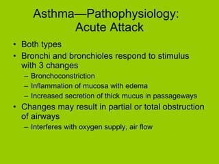 Asthma—Pathophysiology:  Acute Attack Both types Bronchi and bronchioles respond to stimulus with 3 changes Bronchoconstriction Inflammation of mucosa with edema Increased secretion of thick mucus in passageways Changes may result in partial or total obstruction of airways Interferes with oxygen supply, air flow 