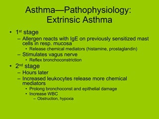 Asthma—Pathophysiology:  Extrinsic Asthma 1 st  stage Allergen reacts with IgE on previously sensitized mast cells in resp. mucosa Release chemical mediators (histamine, prostaglandin) Stimulates vagus nerve Reflex bronchoconstriction 2 nd  stage Hours later Increased leukocytes release more chemical mediators Prolong bronchoconst and epithelial damage Increase WBC Obstruction, hypoxia 
