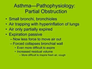 Asthma—Pathophysiology:  Partial Obstruction Small bronchi, bronchioles Air trapping with hyperinflation of lungs Air only partially expired Expiration passive Now less force to move air out Forced collapses bronchial wall Even more difficult to expire Increased residual volume More difficult to inspire fresh air, cough 