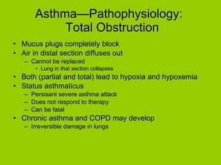 Asthma—Pathophysiology:   Total Obstruction Mucus plugs completely block Air in distal section diffuses out Cannot be replaced Lung in that section collapses Both (partial and total) lead to hypoxia and hypoxemia Status asthmaticus Persisant severe asthma attack Does not respond to therapy Can be fatal Chronic asthma and COPD may develop Irreversible damage in lungs 