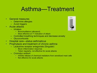 Asthma—Treatment  General measures Determine allergies Avoid triggers Acute attacks Inhalers Bronchodilators (albuterol) Most effective at 1 st  indication of attack Controlled breathing techniques and decrease anxiety Glucocorticoids Hospital care—status asthmaticus Prophylaxis and treatment of chronic asthma Leukotrine receptor antagonists (Singulair) Block inflammation response Taken regularly, not effective for acute attacks Cromolyn sodium Inhibits release of chemical mediators from sensitized mast cells Not effective for acute attacks 