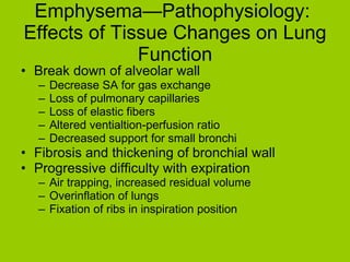 Emphysema—Pathophysiology:  Effects of Tissue Changes on Lung Function Break down of alveolar wall Decrease SA for gas exchange Loss of pulmonary capillaries Loss of elastic fibers Altered ventialtion-perfusion ratio Decreased support for small bronchi Fibrosis and thickening of bronchial wall Progressive difficulty with expiration Air trapping, increased residual volume Overinflation of lungs Fixation of ribs in inspiration position 