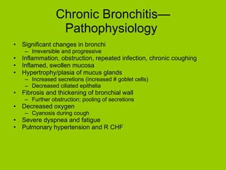 Chronic Bronchitis—Pathophysiology  Significant changes in bronchi Irreversible and progressive Inflammation, obstruction, repeated infection, chronic coughing Inflamed, swollen mucosa Hypertrophy/plasia of mucus glands Increased secretions (increased # goblet cells) Decreased ciliated epithelia Fibrosis and thickening of bronchial wall Further obstruction; pooling of secretions Decreased oxygen Cyanosis during cough Severe dyspnea and fatigue Pulmonary hypertension and R CHF 