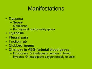 Manifestations Dyspnea Severe Orthopnea Paroxysmal nocturnal dyspnea Cyanosis Pleural pain Friction rub Clubbed fingers Changes in ABG (arterial blood gases Hypoxemia    inadequate oxygen in blood Hypoxia    inadequate oxygen supply to cells 