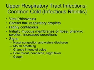 Upper Respiratory Tract Infections:  Common Cold (Infectious Rhinitis) Viral (rhinovirus) Spread thru respiratory droplets Highly contagious Initially mucous membranes of nose, pharynx swollen, increased secretions Signs Nasal congestion and watery discharge Mouth breathing Change in tone of voice Sore throat, headache, slight fever Cough  