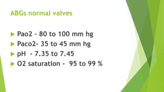 ABGs normal valves
 Pao2 – 80 to 100 mm hg
 Paco2- 35 to 45 mm hg
 pH - 7.35 to 7.45
 O2 saturation - 95 to 99 %
 