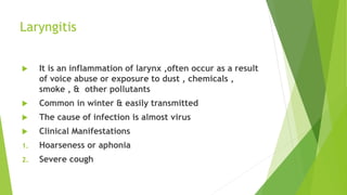 Laryngitis
 It is an inflammation of larynx ,often occur as a result
of voice abuse or exposure to dust , chemicals ,
smo...