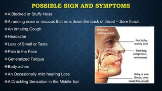 POSSIBLE SIGN AND SYMPTOMS
A Blocked or Stuffy Nose
A running nose or mucous that runs down the back of throat – Sore throat
An irritating Cough
Headache
Loss of Smell or Taste
Pain in the Face
Generalized Fatigue
Body aches
An Occasionally mild hearing Loss
A Crackling Sensation in the Middle Ear
 