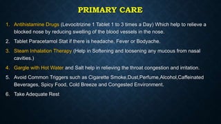 PRIMARY CARE
1. Antihistamine Drugs (Levocitrizine 1 Tablet 1 to 3 times a Day) Which help to relieve a
blocked nose by reducing swelling of the blood vessels in the nose.
2. Tablet Paracetamol Stat if there is headache, Fever or Bodyache.
3. Steam Inhalation Therapy (Help in Softening and loosening any mucous from nasal
cavities.)
4. Gargle with Hot Water and Salt help in relieving the throat congestion and irritation.
5. Avoid Common Triggers such as Cigarette Smoke,Dust,Perfume,Alcohol,Caffeinated
Beverages, Spicy Food, Cold Breeze and Congested Environment.
6. Take Adequate Rest
 