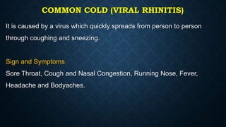 COMMON COLD (VIRAL RHINITIS)
It is caused by a virus which quickly spreads from person to person
through coughing and sneezing.
Sign and Symptoms
Sore Throat, Cough and Nasal Congestion, Running Nose, Fever,
Headache and Bodyaches.
 
