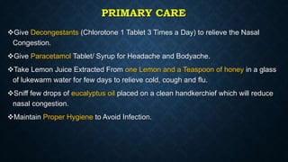 PRIMARY CARE
Give Decongestants (Chlorotone 1 Tablet 3 Times a Day) to relieve the Nasal
Congestion.
Give Paracetamol Tablet/ Syrup for Headache and Bodyache.
Take Lemon Juice Extracted From one Lemon and a Teaspoon of honey in a glass
of lukewarm water for few days to relieve cold, cough and flu.
Sniff few drops of eucalyptus oil placed on a clean handkerchief which will reduce
nasal congestion.
Maintain Proper Hygiene to Avoid Infection.
 