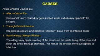 CAUSES
Acute Sinusitis Caused By;
1. After a Cold or Flu
Colds and Flu are caused by germs called viruses which may spread to the
sinuses.
2. Through Dental Infection
Infection Spreads to a Cheekbone (Maxillary) Sinus from an Infected Tooth.
3. Nasal Allergy (Allergic Rhinitis)
The allergy may cause swelling of the tissues on the inside lining of the nose and
block the sinus drainage channels. This makes the sinuses more susceptible to
Infection.
 