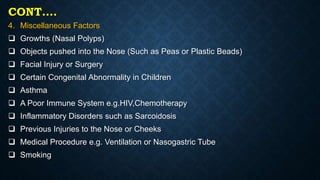 CONT….
4. Miscellaneous Factors
 Growths (Nasal Polyps)
 Objects pushed into the Nose (Such as Peas or Plastic Beads)
 Facial Injury or Surgery
 Certain Congenital Abnormality in Children
 Asthma
 A Poor Immune System e.g.HIV,Chemotherapy
 Inflammatory Disorders such as Sarcoidosis
 Previous Injuries to the Nose or Cheeks
 Medical Procedure e.g. Ventilation or Nasogastric Tube
 Smoking
 