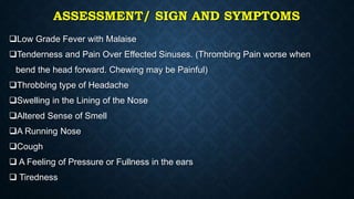 ASSESSMENT/ SIGN AND SYMPTOMS
Low Grade Fever with Malaise
Tenderness and Pain Over Effected Sinuses. (Thrombing Pain worse when
bend the head forward. Chewing may be Painful)
Throbbing type of Headache
Swelling in the Lining of the Nose
Altered Sense of Smell
A Running Nose
Cough
 A Feeling of Pressure or Fullness in the ears
 Tiredness
 