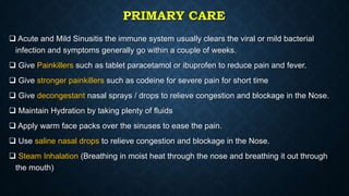 PRIMARY CARE
 Acute and Mild Sinusitis the immune system usually clears the viral or mild bacterial
infection and symptoms generally go within a couple of weeks.
 Give Painkillers such as tablet paracetamol or ibuprofen to reduce pain and fever.
 Give stronger painkillers such as codeine for severe pain for short time
 Give decongestant nasal sprays / drops to relieve congestion and blockage in the Nose.
 Maintain Hydration by taking plenty of fluids
 Apply warm face packs over the sinuses to ease the pain.
 Use saline nasal drops to relieve congestion and blockage in the Nose.
 Steam Inhalation (Breathing in moist heat through the nose and breathing it out through
the mouth)
 