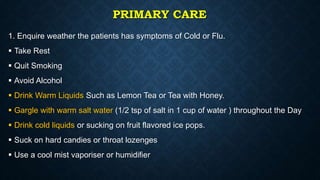 PRIMARY CARE
1. Enquire weather the patients has symptoms of Cold or Flu.
 Take Rest
 Quit Smoking
 Avoid Alcohol
 Drink Warm Liquids Such as Lemon Tea or Tea with Honey.
 Gargle with warm salt water (1/2 tsp of salt in 1 cup of water ) throughout the Day
 Drink cold liquids or sucking on fruit flavored ice pops.
 Suck on hard candies or throat lozenges
 Use a cool mist vaporiser or humidifier
 