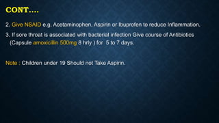 CONT….
2. Give NSAID e.g. Acetaminophen, Aspirin or Ibuprofen to reduce Inflammation.
3. If sore throat is associated with bacterial infection Give course of Antibiotics
(Capsule amoxicillin 500mg 8 hrly ) for 5 to 7 days.
Note : Children under 19 Should not Take Aspirin.
 