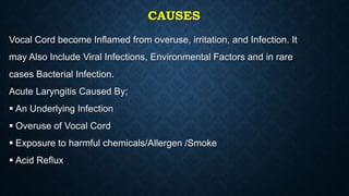 CAUSES
Vocal Cord become Inflamed from overuse, irritation, and Infection. It
may Also Include Viral Infections, Environmental Factors and in rare
cases Bacterial Infection.
Acute Laryngitis Caused By;
 An Underlying Infection
 Overuse of Vocal Cord
 Exposure to harmful chemicals/Allergen /Smoke
 Acid Reflux
 