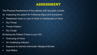 ASSESSMENT
The Physical Assessment of the patients with laryngitis include;
A) Inspecting the patient for Following Signs and Symptoms
 Weakened Voice or Loss of Voice or Hoarseness of Voice
 Dry Throat
 Throat Irritation
 Dry Cough
B) Asking the Patient if there is any H/O;
 Overusing of Voice
 An Underlying Infection
 Exposure to harmful chemicals/ Allergens/Smoke
 Acid Reflux
 