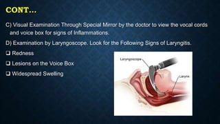 CONT…
C) Visual Examination Through Special Mirror by the doctor to view the vocal cords
and voice box for signs of Inflammations.
D) Examination by Laryngoscope. Look for the Following Signs of Laryngitis.
 Redness
 Lesions on the Voice Box
 Widespread Swelling
 